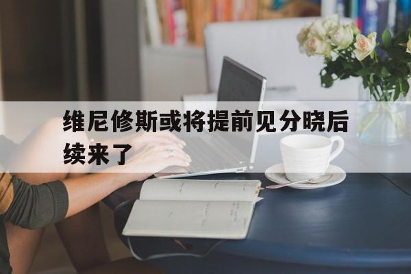 包含维尼修斯或将提前见分晓后续来了的词条|bg大游平台