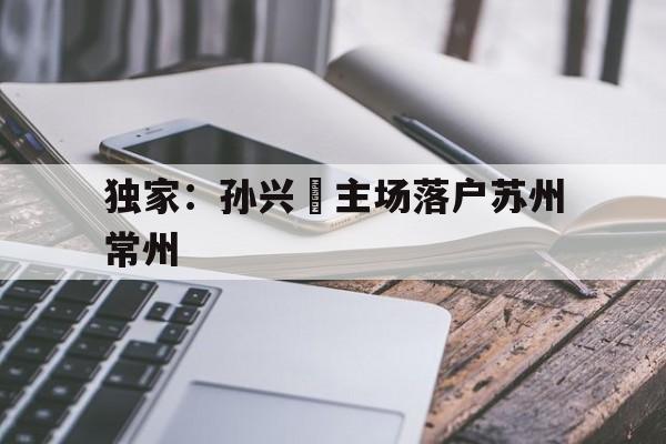 包含独家：孙兴慜主场落户苏州常州的词条|bg大游平台